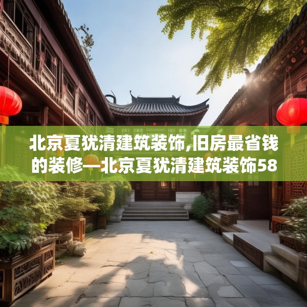北京夏犹清建筑装饰,旧房最省钱的装修—北京夏犹清建筑装饰580.a456b457c460fgy.467htyj