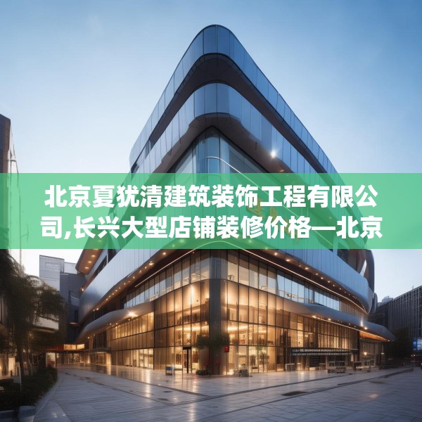 北京夏犹清建筑装饰工程有限公司,长兴大型店铺装修价格—北京夏犹清建筑装饰工程有限公司145.a21b22c25fgy.32jhhj