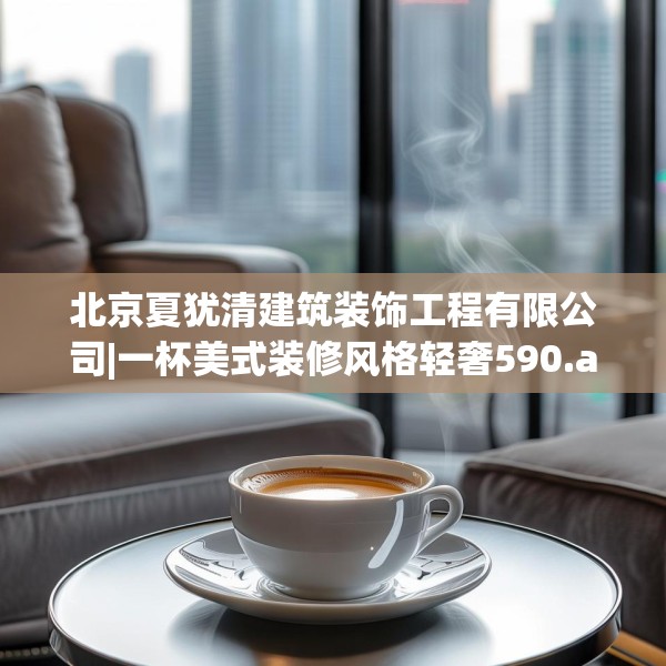 北京夏犹清建筑装饰工程有限公司|一杯美式装修风格轻奢590.a466b467c470fgy.477xczxv