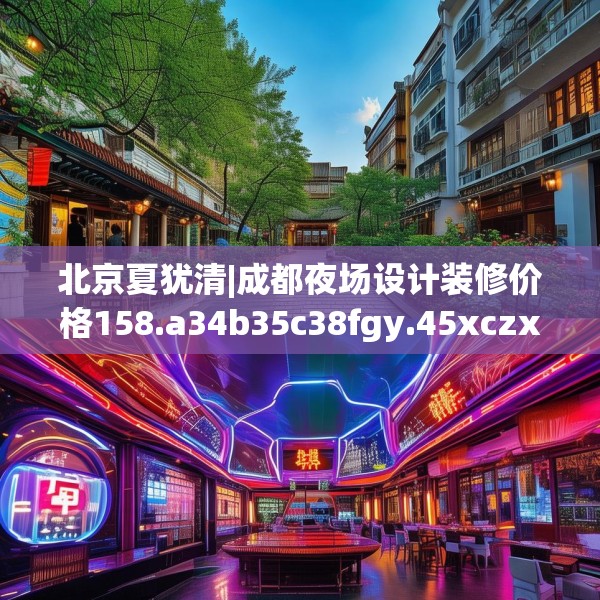 北京夏犹清|成都夜场设计装修价格158.a34b35c38fgy.45xczxv