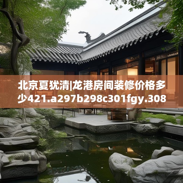 北京夏犹清|龙港房间装修价格多少421.a297b298c301fgy.308fdsfds