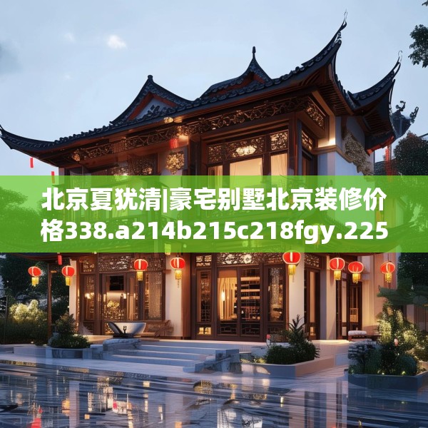 北京夏犹清|豪宅别墅北京装修价格338.a214b215c218fgy.225xczxv