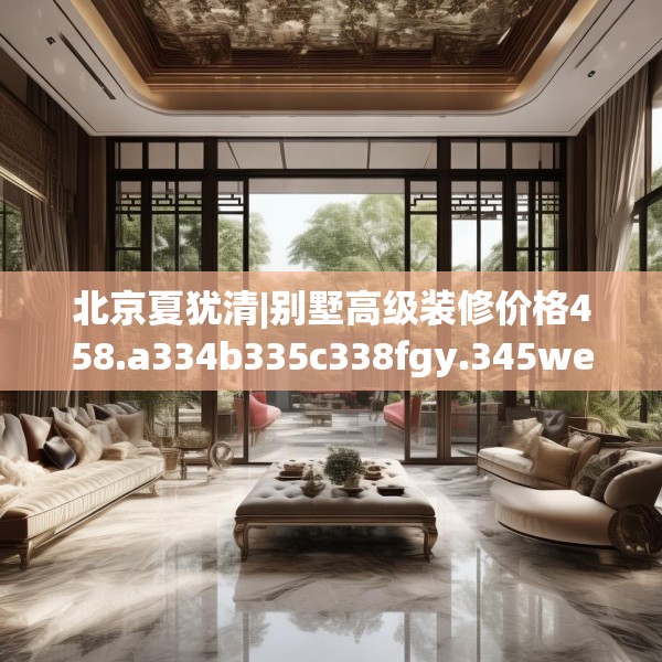 北京夏犹清|别墅高级装修价格458.a334b335c338fgy.345wew