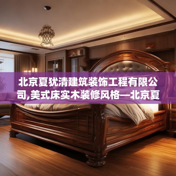 北京夏犹清建筑装饰工程有限公司,美式床实木装修风格—北京夏犹清建筑装饰工程有限公司354.a230b231c234fgy.241lkjl