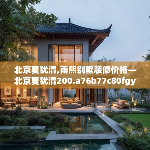 北京夏犹清,雨熙别墅装修价格—北京夏犹清200.a76b77c80fgy.8776680