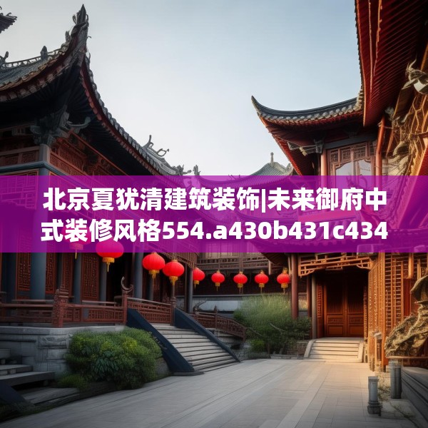 北京夏犹清建筑装饰|未来御府中式装修风格554.a430b431c434fgy.441xczxv