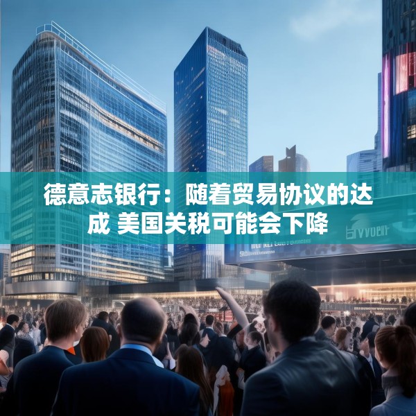 德意志银行：随着贸易协议的达成 美国关税可能会下降