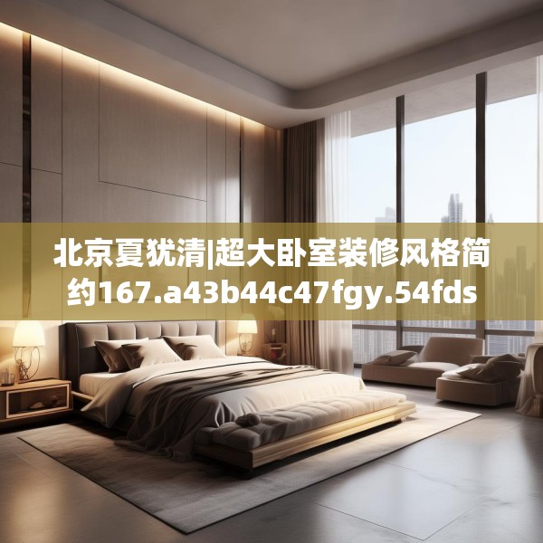 北京夏犹清|超大卧室装修风格简约167.a43b44c47fgy.54fds