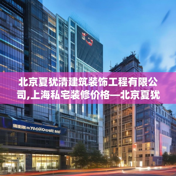 北京夏犹清建筑装饰工程有限公司,上海私宅装修价格—北京夏犹清建筑装饰工程有限公司584.a460b461c464fgy.471wew