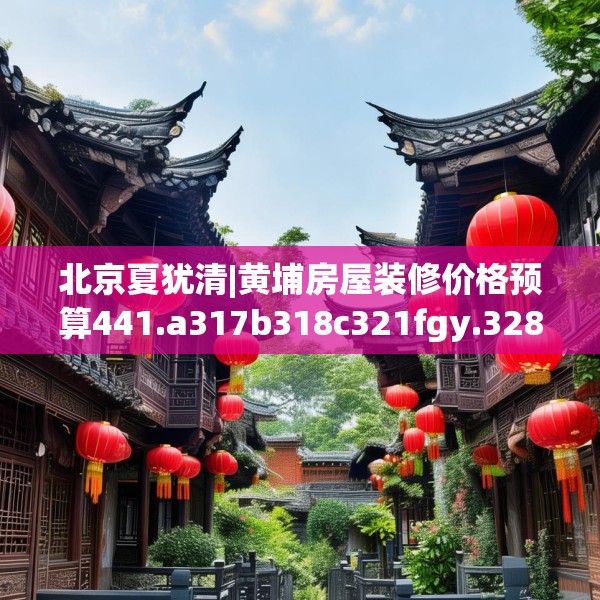 北京夏犹清|黄埔房屋装修价格预算441.a317b318c321fgy.328fghfd