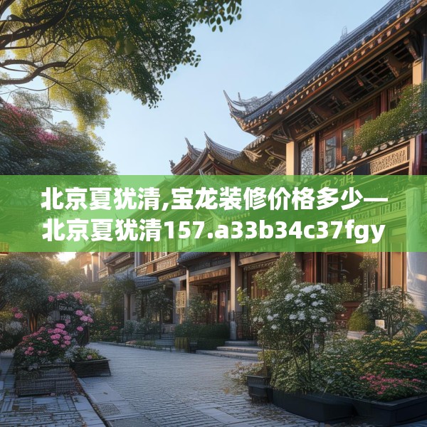 北京夏犹清,宝龙装修价格多少—北京夏犹清157.a33b34c37fgy.44poiy