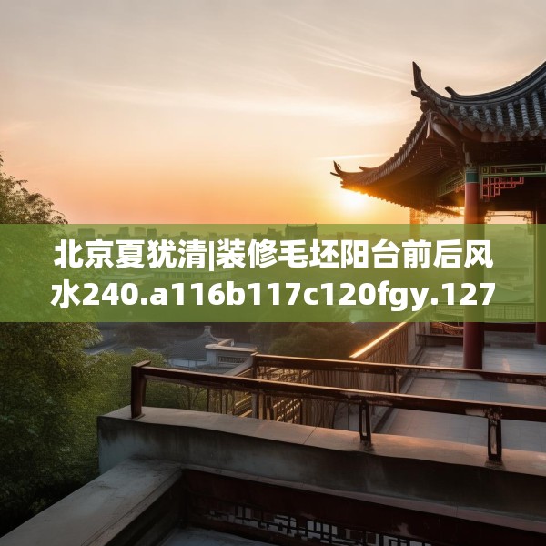 北京夏犹清|装修毛坯阳台前后风水240.a116b117c120fgy.127dsfds