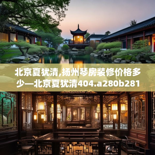 北京夏犹清,扬州琴房装修价格多少—北京夏犹清404.a280b281c284fgy.291wew