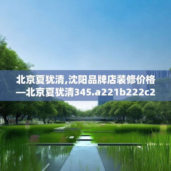 北京夏犹清,沈阳品牌店装修价格—北京夏犹清345.a221b222c225fgy.232uyk
