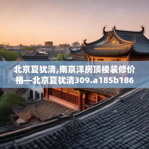 北京夏犹清,南京洋房顶楼装修价格—北京夏犹清309.a185b186c189fgy.196uyk