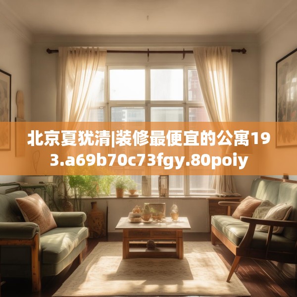 北京夏犹清|装修最便宜的公寓193.a69b70c73fgy.80poiy
