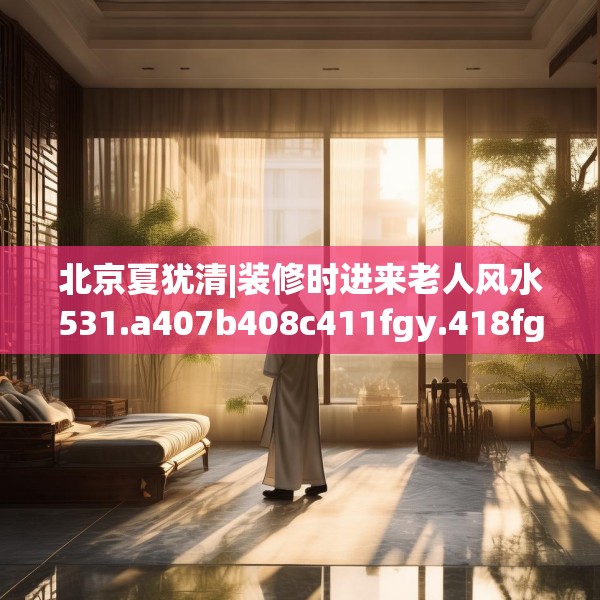 北京夏犹清|装修时进来老人风水531.a407b408c411fgy.418fghfd