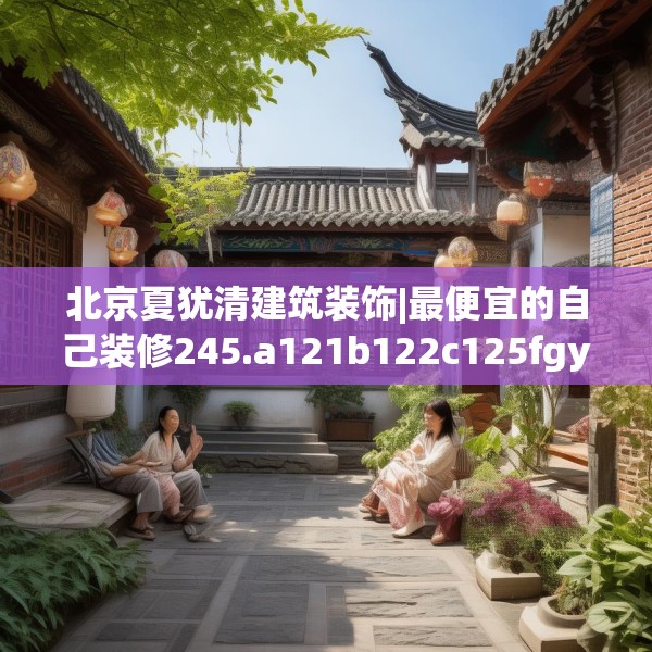 北京夏犹清建筑装饰|最便宜的自己装修245.a121b122c125fgy.132cvcx
