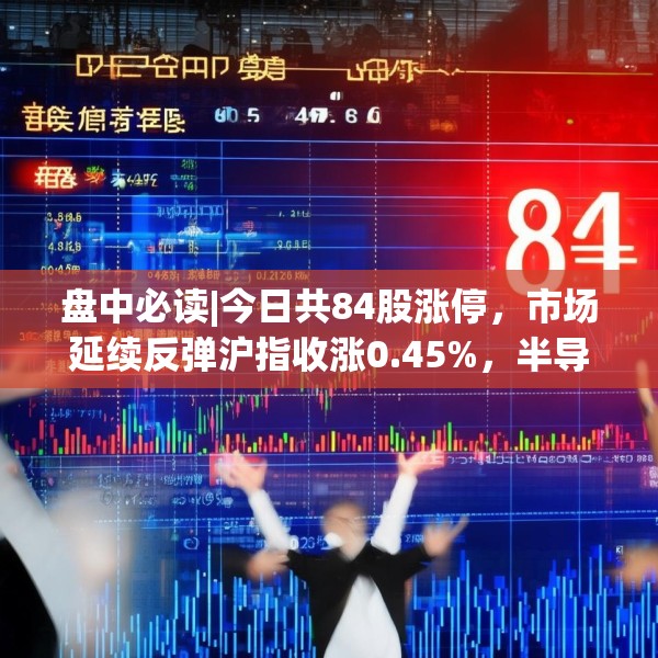 盘中必读|今日共84股涨停，市场延续反弹沪指收涨0.45%，半导体板块掀涨停潮