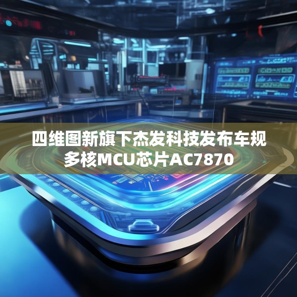 四维图新旗下杰发科技发布车规多核MCU芯片AC7870