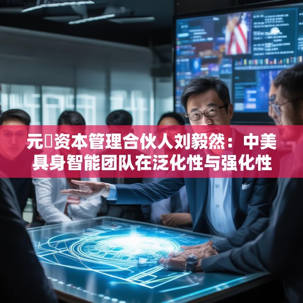 元璟资本管理合伙人刘毅然：中美具身智能团队在泛化性与强化性技术上存在区别