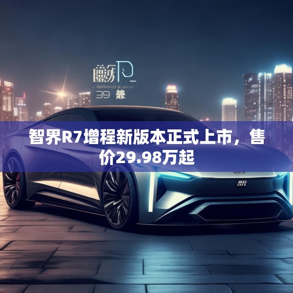 智界R7增程新版本正式上市，售价29.98万起