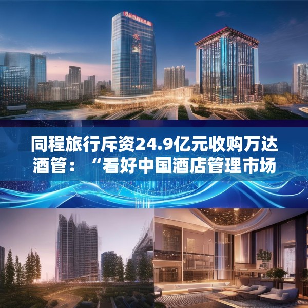 同程旅行斥资24.9亿元收购万达酒管：“看好中国酒店管理市场的增长潜力”