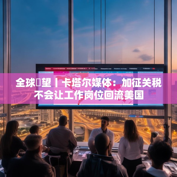 全球瞭望丨卡塔尔媒体：加征关税不会让工作岗位回流美国