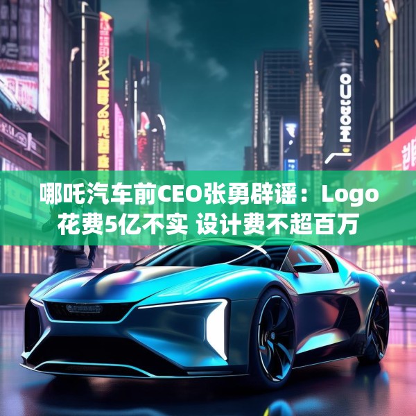 哪吒汽车前CEO张勇辟谣：Logo花费5亿不实 设计费不超百万