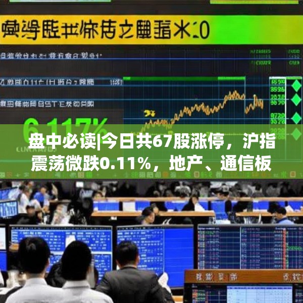 盘中必读|今日共67股涨停，沪指震荡微跌0.11%，地产、通信板块走高