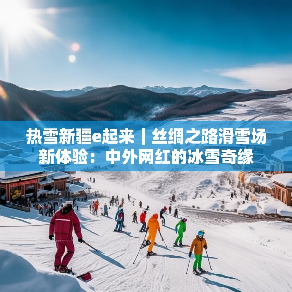 热雪新疆e起来｜丝绸之路滑雪场新体验：中外网红的冰雪奇缘
