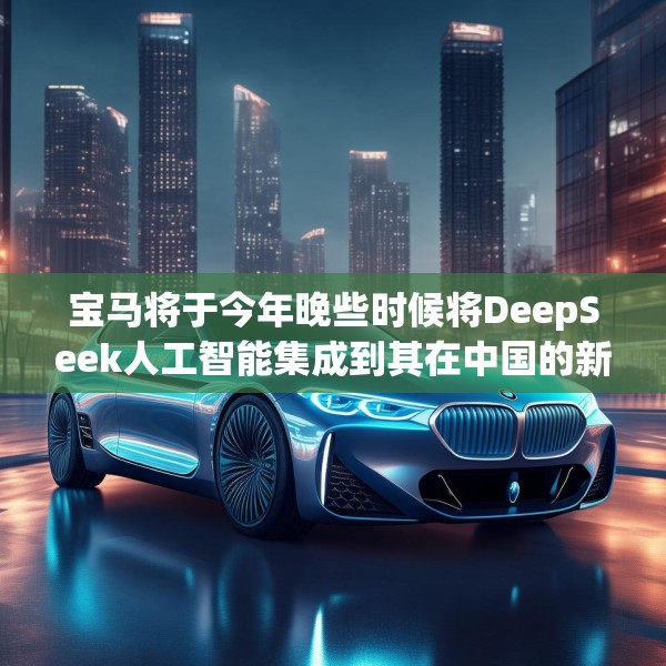 宝马将于今年晚些时候将DeepSeek人工智能集成到其在中国的新车中