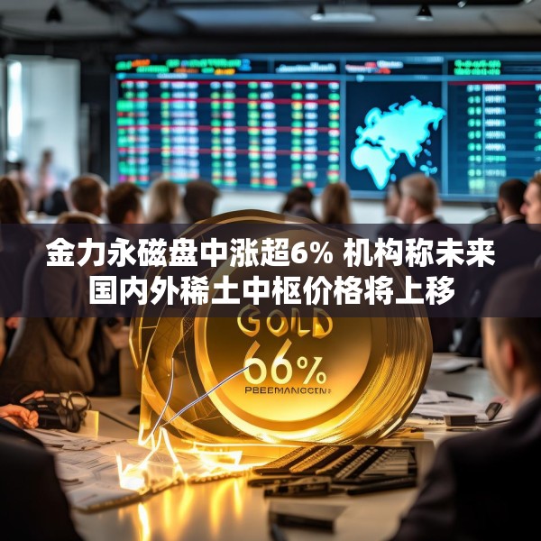金力永磁盘中涨超6% 机构称未来国内外稀土中枢价格将上移