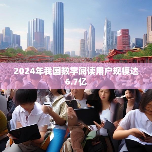 2024年我国数字阅读用户规模达6.7亿