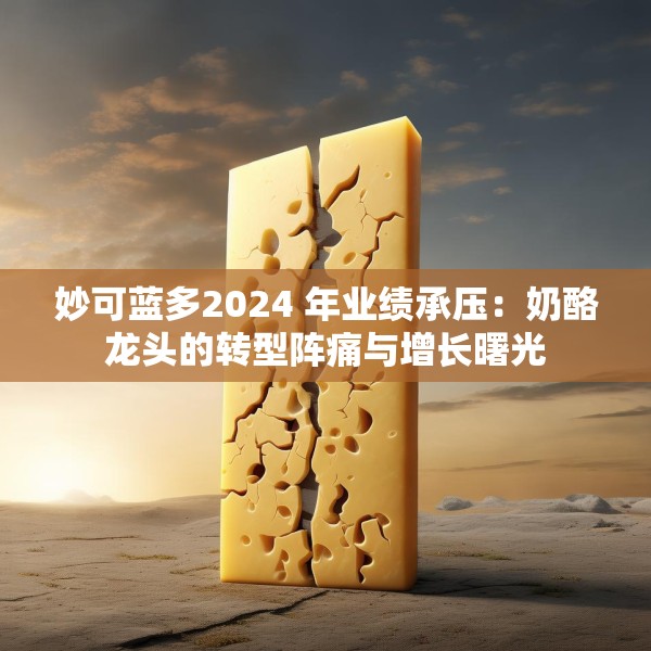 妙可蓝多2024 年业绩承压：奶酪龙头的转型阵痛与增长曙光