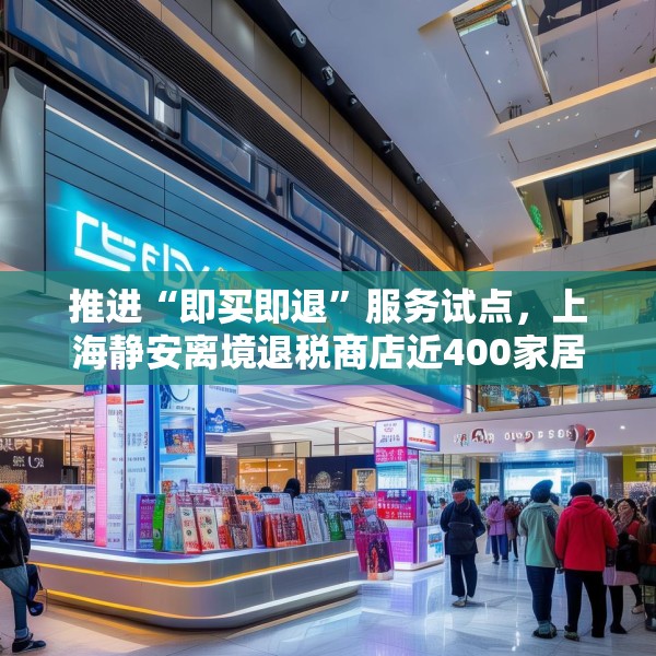 推进“即买即退”服务试点，上海静安离境退税商店近400家居全市首位