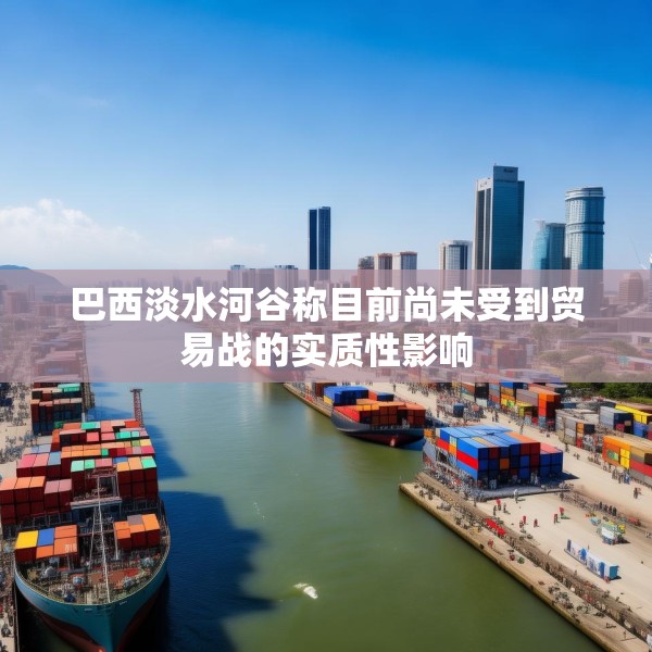 巴西淡水河谷称目前尚未受到贸易战的实质性影响