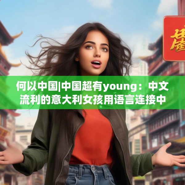 何以中国|中国超有young：中文流利的意大利女孩用语言连接中意文化