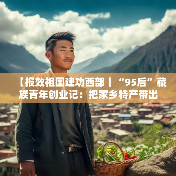 【报效祖国建功西部丨“95后”藏族青年创业记：把家乡特产带出大山】