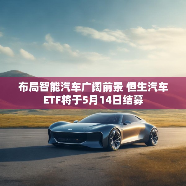 布局智能汽车广阔前景 恒生汽车ETF将于5月14日结募