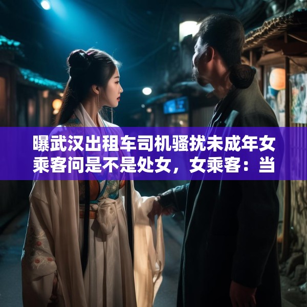 曝武汉出租车司机骚扰未成年女乘客问是不是处女，女乘客：当时穿着汉服，并不暴露