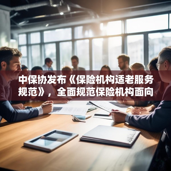 中保协发布《保险机构适老服务规范》，全面规范保险机构面向老年人提供服务的统一标准