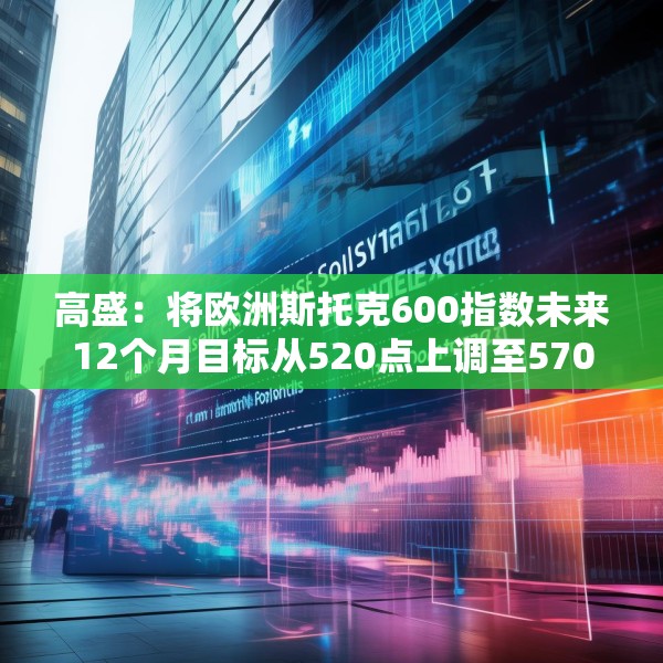 高盛：将欧洲斯托克600指数未来12个月目标从520点上调至570点