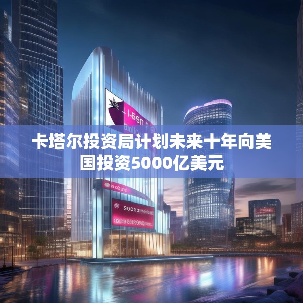 卡塔尔投资局计划未来十年向美国投资5000亿美元