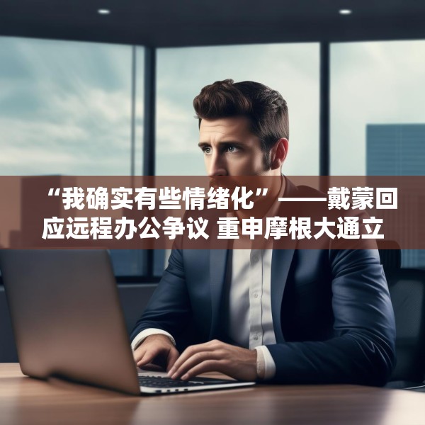 “我确实有些情绪化”——戴蒙回应远程办公争议 重申摩根大通立场不变