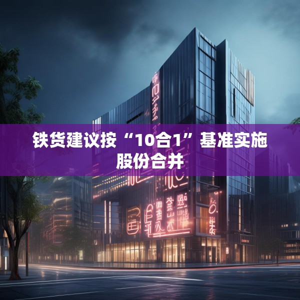 铁货建议按“10合1”基准实施股份合并