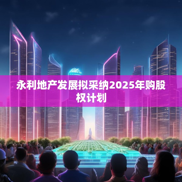 永利地产发展拟采纳2025年购股权计划