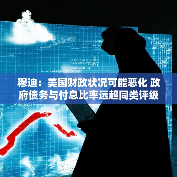 穆迪：美国财政状况可能恶化 政府债务与付息比率远超同类评级主权国家