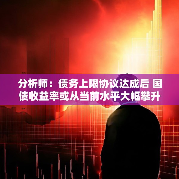 分析师：债务上限协议达成后 国债收益率或从当前水平大幅攀升
