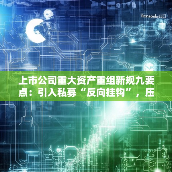 上市公司重大资产重组新规九要点：引入私募“反向挂钩”，压缩审核流程